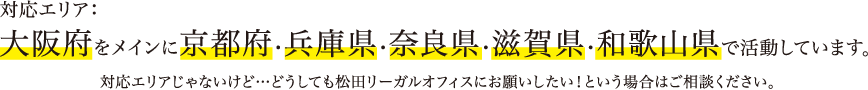 対応エリア：大阪府をメインに京都府・兵庫県・奈良県・滋賀県・和歌山県で活動しています。対応エリアじゃないけど…どうしても松田リーガルオフィスにお願いしたい！という場合はご相談ください。